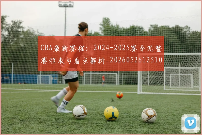 CBA最新赛程：2024-2025赛季完整赛程表与看点解析_20260526125103